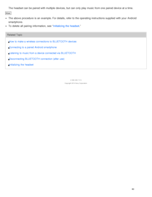 Page 64The  headset can be paired with multiple  devices, but can only play music from one paired device at a time.
Hint
The  above  procedure  is  an example. For details, refer to the operating instructions supplied  with your  Android
smartphone.
To delete  all  pairing  information,  see “Initializing the headset.”
Related Topic
How  to make a  wireless connections to BLUETOOTH devices
Connecting to a  paired  Android smartphone
Listening  to music from a  device connected via BLUETOOTH
Disconnecting...