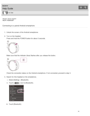 Page 65Wireless  Stereo  Headset
MDR -XB950BT
Connecting to a paired Android smartphone
1 .  Unlock the screen  of the Android  smartphone.
2 .  Turn on the headset.
Press and hold the POWER  button for about  2 seconds.
Make  sure  that the indicator (blue) flashes after  you release the button.
Check the connection status on the Android  smartphone. If not connected, proceed to step 3.
3 .  Search for this headset on the smartphone.
i.  Select [ Setting] - [Bluetooth ].
ii .  Touch [
] next to [ Bluetooth ]....