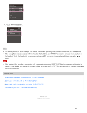 Page 664.  Touch [ MDR-XB950BT].
Hint
The  above  procedure  is  an example. For details, refer to the operating instructions supplied  with your  smartphone.
If the smartphone was connected with the headset the last time, an HFP/HSP connection is  made  when you turn  on
the headset. While  the headset is  on, you can make  an A2DP connection (music  playback) by pressing the 
button.
Note
If the headset tries to make  a connection with a previously  connected BLUETOOTH device, you may not be able to
connect...