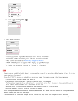 Page 68iii.  Touch [] to change it to [].
4.  Touch [ MDR-XB950BT].
If passkey (*) input is  required on the display of the iPhone, input “0000.”
The  headset and the iPhone are  paired with each other and connected.
If they are  not connected, see “ Connecting to a paired iPhone.”
If [ MDR-XB950BT ] does not appear on the display, try again  from step 3.
* A Passkey  may be called a  “Passcode,” a  “PIN code,”  or a  “Password.”
Note
If pairing  is  not established within about  5 minutes, pairing  mode  will...