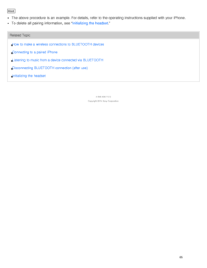 Page 69Hint
The  above  procedure  is  an example. For details, refer to the operating instructions supplied  with your  iPhone.
To delete  all  pairing  information,  see “Initializing the headset.”
Related Topic
How  to make a  wireless connections to BLUETOOTH devices
Connecting to a  paired  iPhone
Listening  to music from a  device connected via BLUETOOTH
Disconnecting BLUETOOTH connection (after  use)
Initializing  the  headset
4 -546 -438 -11(1)
Copyright  2014 Sony  Corporation
65  
