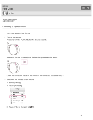Page 70Wireless  Stereo  Headset
MDR -XB950BT
Connecting to a paired iPhone
1 .  Unlock the screen  of the iPhone.
2 .  Turn on the headset.
Press and hold the POWER  button for about  2 seconds.
Make  sure  that the indicator (blue) flashes after  you release the button.
Check the connection status on the iPhone. If not connected, proceed to step 3.
3 .  Search for this headset on the iPhone.
i.  Select [ Settings].
ii .  Touch [ Bluetooth ].
iii.  Touch [] to change it to [].
Help Guide
How  to Use
66  