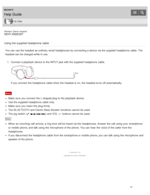 Page 81Wireless  Stereo  Headset
MDR -XB950BT
Using the supplied headphone  cable
You can use the headset as ordinary wired headphones  by connecting a device via the supplied  headphone  cable. The
headset can be charged while in use. 1.  Connect  a playback  device to the INPUT jack with the supplied  headphone  cable.
If you connect  the headphone  cable when the headset is  on, the headset turns  off automatically.
Note
Make  sure  you connect  the L-shaped plug to the playback  device.
Use the supplied...