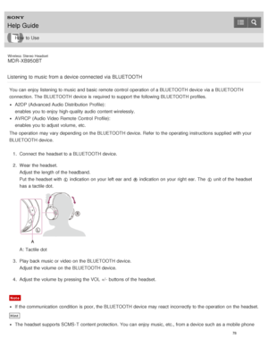 Page 82Wireless  Stereo  Headset
MDR -XB950BT
Listening  to music  from a device connected  via  BLUETOOTH
You can enjoy listening to music and basic remote control  operation of a BLUETOOTH device via a BLUETOOTH
connection. The  BLUETOOTH device is  required to support the following BLUETOOTH profiles.
A2DP (Advanced Audio Distribution  Profile):  
enables  you to enjoy high-quality audio  content wirelessly.
AVRCP  (Audio Video Remote  Control  Profile):  
enables  you to adjust volume,  etc.
The  operation...
