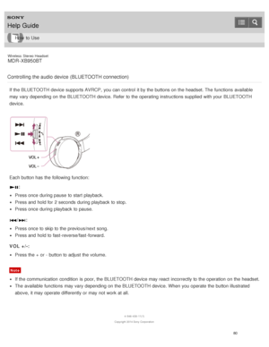 Page 84Wireless  Stereo  Headset
MDR -XB950BT
Controlling the audio device (BLUETOOTH connection)
If the BLUETOOTH device supports AVRCP,  you can control  it by the buttons on the headset. The  functions  available
may vary depending on the BLUETOOTH device. Refer  to the operating instructions supplied  with your  BLUETOOTH
device.
Each button has the following function:
:
Press once during pause  to start  playback.
Press and hold for 2 seconds  during playback  to stop.
Press once during playback  to...