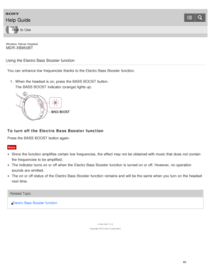 Page 87Wireless  Stereo  Headset
MDR -XB950BT
Using the Electro Bass Booster function
You can enhance low  frequencies thanks  to the Electro Bass  Booster  function. 1.  When the headset is  on, press  the BASS BOOST  button.
The   BASS BOOST  indicator (orange) lights up.
To turn off the Electro  Bass Booster  function
Press the BASS BOOST  button again.
Note
Since  the function  amplifies  certain  low  frequencies,  the effect  may not be obtained with music that does not contain
the frequencies to be...