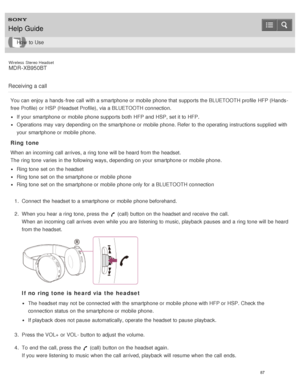 Page 91Wireless  Stereo  Headset
MDR -XB950BT
Receiving a call
You can enjoy a hands -free  call  with a smartphone or mobile  phone that supports the BLUETOOTH profile  HFP (Hands -
free  Profile) or HSP (Headset Profile),  via a BLUETOOTH connection.
If your  smartphone or mobile  phone supports both  HFP and HSP, set it to HFP.
Operations may vary depending on the smartphone or mobile  phone. Refer  to the operating instructions supplied  with
your  smartphone or mobile  phone.
Ring tone
When an incoming...