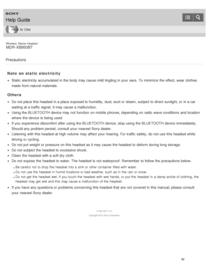 Page 96Wireless  Stereo  Headset
MDR -XB950BT
Precautions
Note  on  static electricity
Static  electricity accumulated in the body may cause mild tingling in your  ears.  To minimize  the effect,  wear clothes
made  from natural materials.
Others
Do not place this headset in a place exposed to humidity,  dust, soot or steam,  subject to direct  sunlight,  or in a car
waiting at a traffic  signal. It may cause a malfunction.
Using the BLUETOOTH device may not function  on mobile  phones, depending on radio  wave...