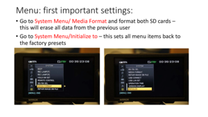 Page 12Menu:	first	important	settings:
•Go	to	 System	Menu/	Media	Format	 and	format	both	SD	cards	–
this	will	erase	all	data	from	the	previous	user
• Go	to	 System	Menu/Initialize	to –this	sets	all	menu	items	back	to	
the	factory	presets 