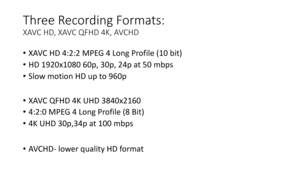 Page 13Three	Recording	Formats:	
XAVC	HD,	XAVC	QFHD	4K,	AVCHD	
•XAVC	HD	4:2:2	MPEG	4	Long	Profile	(10	bit)	
• HD	1920x1080	60p,	30p,	24p	at	50	mbps
• Slow	motion	HD	up	to	 960p
• XAVC	QFHD	4K	UHD	3840x2160
• 4:2:0	MPEG	4	Long	Profile	(8	Bit)
• 4K	UHD	30p,34p	at	100	mbps
• AVCHD -lower	quality	HD	format 