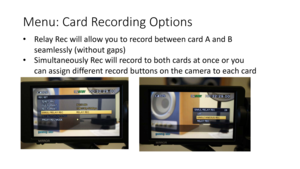 Page 16Menu:	Card	Recording	Options
•Relay	Rec	will	allow	you	to	record	between	card	A	and	B	
seamlessly	(without	gaps)
• Simultaneously	Rec	will	record	to	both	cards	at	once	or	you	
can	assign	different	record	buttons	on	the	camera	to	each	card 