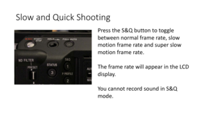 Page 38Slow	and	Quick	Shooting
Press	the	S&Q	button	to	toggle	
between	normal	frame	rate,	slow	
motion	frame	rate	and	super	slow	
motion	frame	rate.
The	frame	rate	will	appear	in	the	LCD	
display.
Yo u 	 c a n n o t 	 r e c o r d 	 s o u n d 	 i n 	 S & Q 	
mode.	 