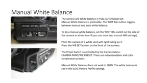 Page 41Manual	White	Balance
The	camera	will	White	Balance	in	FULL	AUTO	Mode	but
Manual	White	Balance	is	preferable.	The	WHT	BAL	button	toggles
between	manual	and	auto	white	balance.
To	do	a	manual	white	balance,	set	the	WHIT	BAL	switch	on	the	side	of	
the	camera	to	either	A	or	B	(you	can	store	two	manual	WB	settings).
Point	the	camera	at	a	white	card	with	light	falling	on	it.
Press	the	WB	SET	button	on	the	front	of	the	camera.
The	Preset	Switch	is	controlled	by	the	Camera	Menu:
CAMERA	PAINT/WB	PRESET.	There	are...