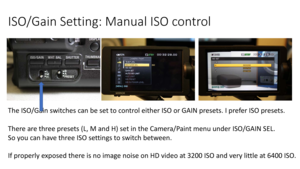 Page 44ISO/Gain	Setting:	Manual	ISO	control
The	ISO/Gain	switches	can	be	set	to	control	either	ISO	or	GAIN	presets.	I	prefer	ISO	presets.	
There	are	three	presets	(L,	M	and	H)	set	in	the	Camera/Paint	menu	under	ISO/GAIN	SEL.	
So	you	can	have	three	ISO	settings	to	switch	between.
If	properly	exposed	there	is	no	image	noise	 on	HD	video	at	3200	ISOand	very	little	at	6400	ISO. 