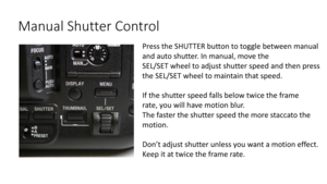Page 52Manual	Shutter	Control
Press	the	SHUTTER	button	to	toggle	between	manual	
and	auto	shutter.	In	manual,	move	the
SEL/SET	wheel	to	adjust	shutter	speed and	then	press
t he	SEL/SET	wheel	to	maintain	that	speed.
If	the	shutter	speed	falls	below	twice	the	frame
r ate,	you	will	have	motion	blur.
The	faster	the	shutter	speed	the	more	staccato	the	
motion.
Don’t	adjust	shutter	unless	you	want	a	motion	effect.
Keep	it	at	twice	the	frame	rate. 