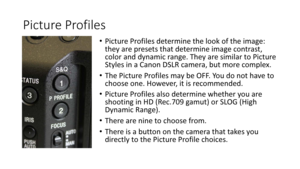 Page 54Picture	Profiles
•Picture	Profiles	determine	the	look	of	the	image:	
they	are	presets	that	determine	image	contrast,	
color	and	dynamic	range.	They	are	similar	to	Picture	
Styles	in	a	Canon	DSLR	camera,	but	more	complex.
• The	Picture	Profiles	may	be	OFF.	You	do	not	have	to	
choose	one.	However,	it	is	recommended.
• Picture	Profiles	also	determine	whether	you	are	
shooting	in	HD	(Rec.709	gamut)	or	SLOG	(High	
Dynamic	Range).
• There	are	nine	to	choose	from.	
• There	is	a	button	on	the	camera	that	takes...