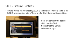 Page 57SLOG	Picture	Profiles
•Picture	Profile	7	is	for	shooting	 SLOG	2	and	Picture	Profile	8	and	9	is	for	
SLOG	3	(more	on	this	later ).	These	are	for	High	Dynamic	Range	video.
Here	are	some	of	the	details	
of	Picture	Profile	8.
Notice	that	the	Gamma	
indicates	S-Log	3. 