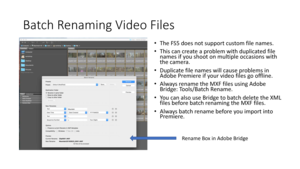 Page 60Batch	Renaming	Video	Files
•The	FS5	does	not	support	custom	file	names.
• This	can	create	a	problem	with	duplicated	file	
names	if	you	shoot	on	multiple	occasions	with	
the	camera.
• Duplicate	file	names	will	cause	problems	in	
Adobe	Premiere	if	your	video	files	go	offline.
• Always	 rename	the	MXF	files	using	Adobe	
Bridge:	Tools/Batch	Rename.
• You	can	also	use	Bridge	to	batch	delete	the	XML	
files	before	batch	renaming	the	MXF	files.
• Always	batch	rename	before	you	import	into	
Premiere.
Rename	 Box...