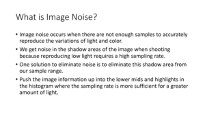 Page 66What	is	Image	Noise?
•Image	noise	occurs	when	there	are	not	enough	samples	to	accurately	
reproduce	the	variations	of	light	and	color.
• We	get	noise	in	the	shadow	areas	of	the	image	when	shooting	
because	reproducing	low	light	requires	a	high	sampling	rate.
• One	solution	to	eliminate	noise	is	to	eliminate	this	shadow	area	from	
our	sample	range.
• Push	the	image	information	up	into	the	lower	 midsand	highlights	in	
the	histogram	where	the	sampling	rate	is	more	sufficient	for	a	greater	
amount	of	light. 