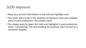 Page 67SLOG	exposure
•Keep	your	picture	information	in	the	mid	and	highlight	area.
• Yo u 	 n e v e r 	 w a n t 	 t o 	 b e 	 i n 	 t h e 	 s i t u a t i o n 	 o f 	 h a v i n g 	 t o 	 r a i s e 	 y o u r 	 s h a d o w 	
areas	in	post	production -this	creates	noise.
• Yo u 	 a l w a y s 	 w a n t 	 t o 	 l o w e r 	 t h e 	 midsand	highlights	in	post	production	
when	“normalizing”	the	shot	(making	the	contrast	seem	correct	on	a	
computer	display). 