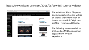 Page 68http://www.xdcam -user.com /2016/06/pxw -fs5 -tutorial -videos/
The	website	of	 AlisterChapman,	
cinematographer,	has	two	videos	
on	the	FS5	with	information	on	
how	to	shoot	with	SLOG	picture	
profiles.	I	recommend	this	site.
The	following	recommendations	
are	based	on	 Mr.Chapman’s but	
adjusted	with	my	own	
experience. 