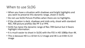 Page 69When	to	use	SLOG
•When	you	have	a	situation	with	shadows	and	bright	highlights	and	
you	want	to	preserve	this	dynamic	range,	shoot	in	SLOG.
• Do	not	use	SLOG	Picture	Profiles	when	there	are	no	highlights.	
• If	the	situation	is	dark,	shadows	and	 midsonly,	shoot	with	standard	
REC.709	picture	profiles	like	PP	3	or	PP4.
• SLOG	has	twice	the	dynamic	range	of	Rec.709	Gamut	but	it	favors	
highlight	information.
• It	is	much	easier	to	shoot	in	SLOG	with	the	FS5	in	HD	1080p	than	4K.
• This	is	because	HD	is	a...