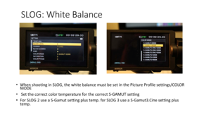 Page 71SLOG:	White	Balance
•When	shooting	in	SLOG,	the	white	balance	must	be	set	in	the	Picture	Profile	settings/COLOR	
MODE
• Set	the	correct	color	temperature	for	the	correct	S -GAMUT	setting
• For	SLOG	2	use	a	S -Gamut	setting	plus	temp.	for	SLOG	3	use	a	S -Gamut3.Cine	setting	plus	
temp. 