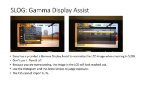 Page 73SLOG:	Gamma	Display	Assist
•Sony	has	a	provided	a	Gamma	Display	Assist	to	normalize	the	LCD	image	when	shooting	in	SLOG
• Don’t	use	it.	Turn	it	off.
• Because	you	are	overexposing,	the	image	in	the	LCD	will	look	washed	out.
• Use	the	Histogram	and	the	Zebra	Stripes	to	judge	exposure.
• The	FS5	cannot	import	LUTs. 