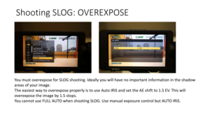 Page 75Shooting	SLOG:	OVEREXPOSE
You	must	overexpose	for	SLOG	shooting.	Ideally	you	will	have	no	important	information	in	the	shadow	
areas	of	your	image.	
The	easiest	way	to	overexpose	properly	is	to	use	Auto	IRIS	and	set	the	AE	shift	to	1.5	EV.	This	will	
overexpose	the	image	by	1.5	stops.	
You	cannot	use	FULL	AUTO	when	shooting	SLOG.	Use	manual	exposure	control	but	AUTO	IRIS. 