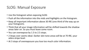 Page 77SLOG:	Manual	Exposure
•Use	the	histogram	when	exposing	SLOG
• Push	all	the	information	into	the	mids and	highlights	on	the	histogram.
• Keep	all	important	information	above	30	IRE	(one	third	of	the	way	up	on	
your	histogram).
• Think	that	all	your	image	information	will	be	shifted	towards	the	shadow	
areas	later	on.	So	you	must	leave	some	room.
• You	can	overexpose	by	1.5	to	2.5	stops.
• 2	Stops	over	seems	ideal.	Darker	skin	tone	areas	will	be	at	70	IRE,	your	
zebra	stripe	level.
• At	3	stops	of...