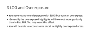 Page 78S	LOG	and	Overexposure
•You	never	want	to	underexpose	with	SLOG	but	you	can	overexpose.
• Generally	the	overexposed	highlights	will	blow	out	more	gradually	
than	in	Rec.709.	You	may	want	this	effect.
• You	will	be	able	to	recover	some	detail	in	slightly	overexposed	areas. 