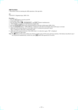 Page 11Ð 11 Ð
AMS Test  Mode
¥ This mode is used for checking the AMS operations of the tape deck.
JIG
7-819-039-12 Alignment  tape, AMS-110A
Procedure:
1. Press the  1/u  button to turn the unit ON.
2. Set the tape (AMS-110A).
3. Press the three buttons  p  ,  ENTER/NEXT  , and  DISC 3  button simultaneously.
4. ÒTEST MODEÓ is displayed on the fluorescent display tube.
5. Press the  FUNCTION  button and switch the function to the deck with the tape (AMS-110A).
6. Press the  CD SYNC  button. ÒAMS CHECKÓ is...