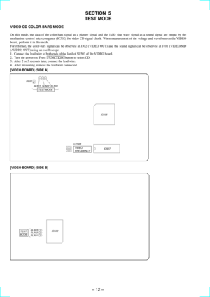 Page 12Ð 12 Ð
SECTION  5
TEST MODE
VIDEO CD COLOR-BARS MODE
On this mode, the data of the color-bars signal as a picture signal and the 1kHz sine wave signal as a sound signal are output by the
mechanism control microcomputer (IC502) for video CD signal check. When measurement of the voltage and waveform on the VIDEO
board, perform it in this mode.
For refernce, the color-bars signal can be observed at J302 (VIDEO OUT) and the sound signal can be observed at J101 (VIDEO/MD
(AUDIO) OUT) using an oscilloscope.
1....