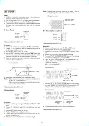 Page 16Ð 16 Ð
CD SECTION
Note:
1. CD Block is basically constructed to operate without adjustment.
Therefore, check each item in order given.
2. Use YEDS-18 disc (3-702-101-01) unless otherwise indicated.
3. Use an oscilloscope with more than 10MW impedance.
4. Clean the object lens by an applicator with neutral detergent when
the signal level is low than specified value with the following
checks.
S Curve Check
Adjustment Location: BD board
Procedure :
1. Connect the oscilloscope to test points TP (FE) and TP...