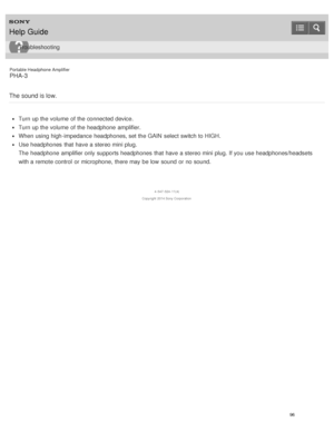 Page 101Portable Headphone Amplifier
PHA-3
The sound is low.
Turn up the volume  of the connected device.
Turn up the volume  of the headphone  amplifier.
When using high-impedance headphones, set the GAIN  select switch to HIGH.
Use headphones  that have a stereo mini plug.
The  headphone  amplifier only supports headphones  that have a stereo mini plug. If you use headphones/headsets
with a remote control  or microphone,  there may be low  sound  or no sound.
4 -547 -524 -11(4)
Copyright  2014 Sony...