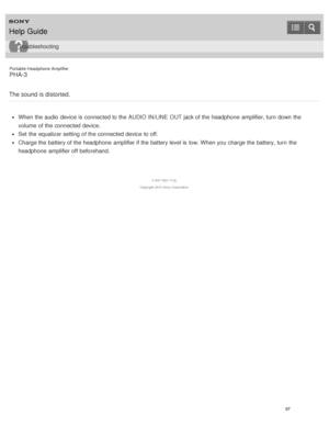 Page 102Portable Headphone Amplifier
PHA-3
The sound is distorted.
When the audio  device is  connected to the AUDIO IN/LINE  OUT jack of the headphone  amplifier, turn  down the
volume  of the connected device.
Set  the equalizer setting  of the connected device to off.
Charge the battery of the headphone  amplifier if the battery level is  low. When you charge the battery, turn  the
headphone  amplifier off beforehand.
4 -547 -524 -11(4)
Copyright  2014 Sony  Corporation
Help Guide
Troubleshooting
97  