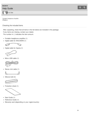 Page 40Portable Headphone Amplifier
PHA-3
Checking the included items
After unpacking, check that all  items in the list  below are  included  in the package.
If any items are  missing, contact  your  dealer.
The  number in ( ) indicates  the item amount.
Portable  headphone  amplifier (1)
Digital cable for WALKMAN (1)
Digital cable for Xperia (1)
Micro -USB cable (1)
Stereo  mini cable (1)
Silicone  belt (4)
Protection  sheet  (1)
Start Guide (1)
Reference Guide (1)
Warranty card  (depending  on your...