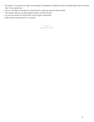 Page 43Be  careful  not to pinch your  finger  when binding  the headphone  amplifier and the connected device with the silicone
belt. It may cause injury.
Sony is  not liable for damage to an audio  device caused  by using the silicone belts.
The  silicone belts are  not guaranteed to fasten  all  audio  devices.
Do not over -stretch  the silicone belt. It may cause a malfunction.
Stop using the silicone belt if it is  cracked.
4 -547 -524 -11(4)
Copyright  2014 Sony  Corporation
38  