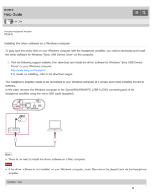 Page 51Portable Headphone Amplifier
PHA-3
Installing  the driver software on a Windows computer
To play back the music files on your  Windows computer with the headphone  amplifier, you need  to download and install
the driver  software for Windows “Sony USB Device Driver” on the computer. 1.  Visit the following support website, then  download and install the driver  software for Windows “Sony USB Device
Driver” on your  Windows computer.
http://www.sony.com/support/
For details on installing, refer to the...