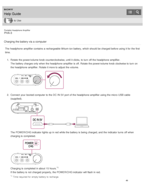 Page 54Portable Headphone Amplifier
PHA-3
Charging the battery via  a computer
The  headphone  amplifier contains  a rechargeable lithium-ion battery, which should  be charged before using it for the first
time. 1.  Rotate  the power/volume  knob counterclockwise, until it clicks,  to turn  off the headphone  amplifier.
The  battery charges only when the headphone  amplifier is  off. Rotate  the power/volume  knob clockwise to turn  on
the headphone  amplifier. Rotate  it more to adjust the volume.
2.  Connect...