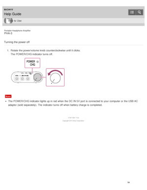 Page 59Portable Headphone Amplifier
PHA-3
Turning the power off
1 .  Rotate  the power/volume  knob counterclockwise until it clicks.
The  POWER/CHG indicator turns  off.
Note
The  POWER/CHG indicator lights up in red  when the DC  IN 5V  port  is  connected to your  computer or the USB AC
adaptor (sold separately).  The  indicator turns  off when battery charge is  completed.
4 -547 -524 -11(4)
Copyright  2014 Sony  Corporation
Help Guide
How  to Use
54  