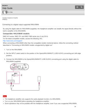 Page 65Portable Headphone Amplifier
PHA-3
Connecting to a digital  output supported WALKMAN
By using the digital cable for WALKMAN (supplied), the headphone  amplifier can amplify the signal directly without the
built-in amplifier of the WALKMAN.
Compatible WALKMAN models
NWZ-A10 series,  NWZ-ZX1 and NWZ-F880 series (as of July 2014)
For the latest compatible models,  access the following URL:
http://www.sony.com/support/
When connecting a WALKMAN other than  the compatible models  mentioned above,  follow the...
