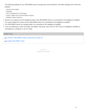 Page 66The  following settings  of your  WALKMAN may be causing  the sound  distortion. Set  these  settings  off to solve the
problem.
Dynamic Normalizer
Equalizer
VPT  (Virtualphones Technology)
DSEE (Digital Sound Enhancement  Engine)
Speaker output  optimizer
Sound is  not output from the headphone  jack of the WALKMAN when it is  connected to the headphone  amplifier.
You cannot  adjust the volume  by the WALKMAN when it is  connected to the headphone  amplifier.
The  WALKMAN cannot  be charged while it is...