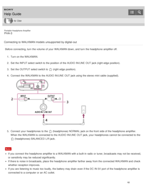 Page 67Portable Headphone Amplifier
PHA-3
Connecting to WALKMAN models unsupported by digital -out
Before  connecting, turn  the volume  of your  WALKMAN down, and turn  the headphone  amplifier off. 1.  Turn on the WALKMAN.
2 .  Set  the INPUT select switch to the position  of the AUDIO IN/LINE  OUT jack (right edge  position).
3 .  Set  the OUTPUT select switch to 
 (right edge  position).
4 .  Connect  the WALKMAN to the AUDIO IN/LINE  OUT jack using the stereo mini cable (supplied).
5.  Connect  your...