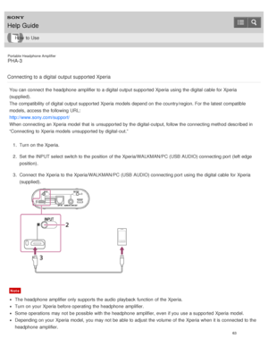 Page 68Portable Headphone Amplifier
PHA-3
Connecting to a digital  output supported Xperia
You can connect  the headphone  amplifier to a digital output supported  Xperia using the digital cable for Xperia
(supplied).
The  compatibility  of digital output supported  Xperia models  depend on the country/region. For the latest compatible
models,  access the following URL:
http://www.sony.com/support/
When connecting an Xperia model  that is  unsupported by the digital-output, follow the connecting method...