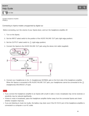 Page 70Portable Headphone Amplifier
PHA-3
Connecting to Xperia models unsupported by digital -out
Before  connecting, turn  the volume  of your  Xperia down, and turn  the headphone  amplifier off. 1.  Turn on the Xperia.
2 .  Set  the INPUT select switch to the position  of the AUDIO IN/LINE  OUT jack (right edge  position).
3 .  Set  the OUTPUT select switch to 
 (right edge  position).
4 .  Connect  the Xperia to the AUDIO IN/LINE  OUT jack using the stereo mini cable (supplied).
5.  Connect  your...