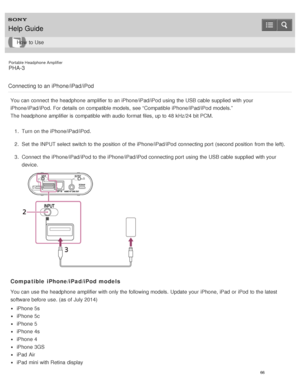 Page 71Portable Headphone Amplifier
PHA-3
Connecting to an iPhone/iPad/iPod
You can connect  the headphone  amplifier to an iPhone/iPad/iPod using the USB cable supplied  with your
iPhone/iPad/iPod.  For details on compatible models,  see “Compatible iPhone/iPad/iPod models.”
The  headphone  amplifier is  compatible with audio  format files, up to 48 kHz/24 bit PCM. 1.  Turn on the iPhone/iPad/iPod.
2 .  Set  the INPUT select switch to the position  of the iPhone/iPad/iPod connecting port  (second position...