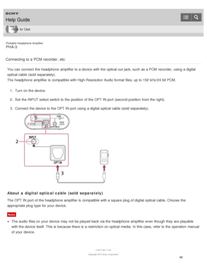 Page 73Portable Headphone Amplifier
PHA-3
Connecting to a PCM recorder,  etc.
You can connect  the headphone  amplifier to a device with the optical out jack, such as a PCM  recorder,  using a digital
optical cable (sold separately).
The  headphone  amplifier is  compatible with High-Resolution  Audio format files, up to 192 kHz/24 bit PCM. 1.  Turn on the device.
2 .  Set  the INPUT select switch to the position  of the OPT IN port  (second position  from the right).
3 .  Connect  the device to the OPT IN port...