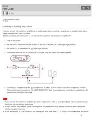 Page 74Portable Headphone Amplifier
PHA-3
Connecting to an analog  output device
You can connect  the headphone  amplifier to an analog  output device, such as a smartphone or portable music player,
using the stereo mini cable (supplied).
Before  connecting, turn  the volume  of your  device down, and turn  the headphone  amplifier off. 1.  Turn on the device.
2 .  Set  the INPUT select switch to the position  of the AUDIO IN/LINE  OUT jack (right edge  position).
3 .  Set  the OUTPUT select switch to 
 (right...