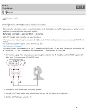 Page 79Portable Headphone Amplifier
PHA-3
Listening  to music  with headphones via  balanced connection
Connecting the balanced connection compatible headphones  to the headphone  amplifier upgrades sound  quality from an
audio  device connected to the headphone  amplifier.
Balanced connection compatible headphones
MDR-Z7,  XBA -Z5,  MDR-1A*, XBA -H3* (as of July 2014)
* The balanced- connection headphone  cable  (MUC- S20BL1/MUC- M20BL1) (sold  separately)  is required to connect MDR- 1A and
XBA - H3.
For the...